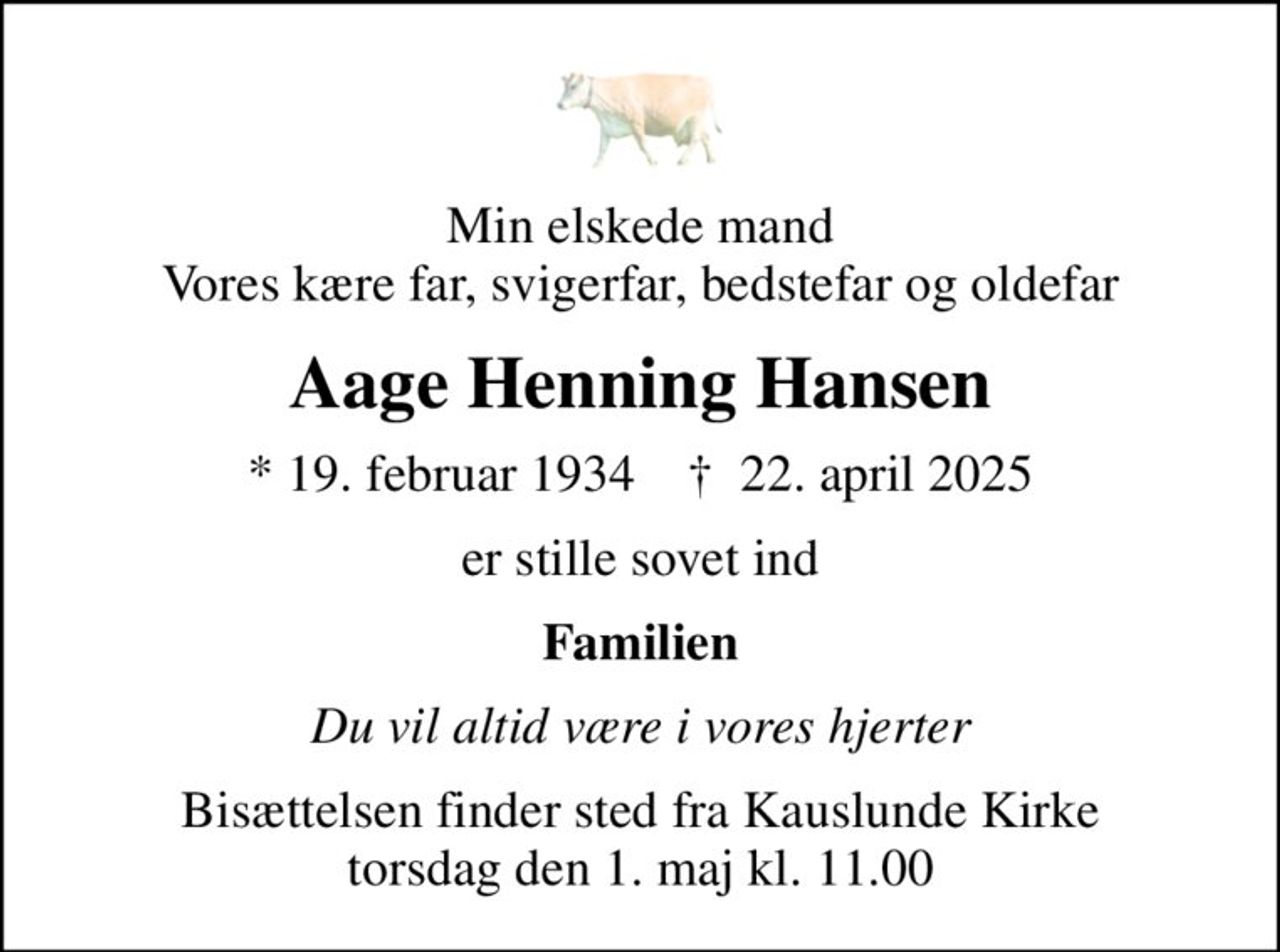 Min elskede mand Vores kære far, svigerfar, bedstefar og oldefar
Aage Henning Hansen
* 19. februar 1934    ✝ 22. april 2025
er stille sovet ind
Familien
Du vil altid være i vores hjerter
Bisættelsen finder sted fra Kauslunde Kirke  torsdag den 1. maj kl. 11.00