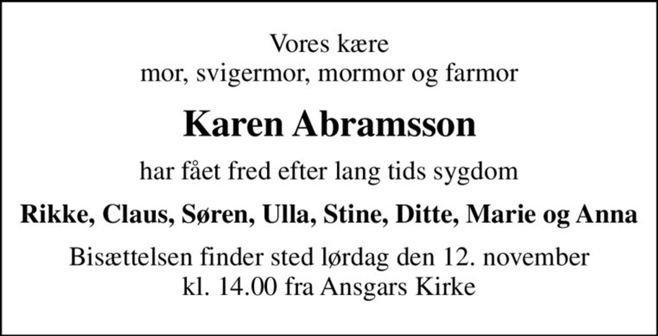 Vores kære mor, svigermor, mormor og farmor
Karen Abramsson
har fået fred efter lang tids sygdom
Rikke, Claus, Søren, Ulla, Stine, Ditte, Marie og Anna
Bisættelsen finder sted lørdag den 12. november kl. 14.00 fra Ansgars Kirke