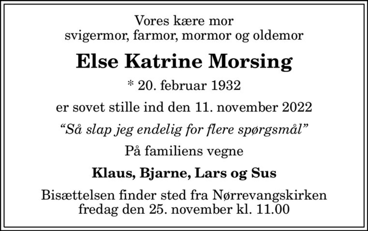 Vores kære mor svigermor, farmor, mormor og oldemor
Else Katrine Morsing
* 20. februar 1932
er sovet stille ind den 11. november 2022
Så slap jeg endelig for flere spørgsmål
På familiens vegne
Klaus, Bjarne, Lars og Sus
Bisættelsen finder sted fra Nørrevangskirken  fredag den 25. november kl. 11.00