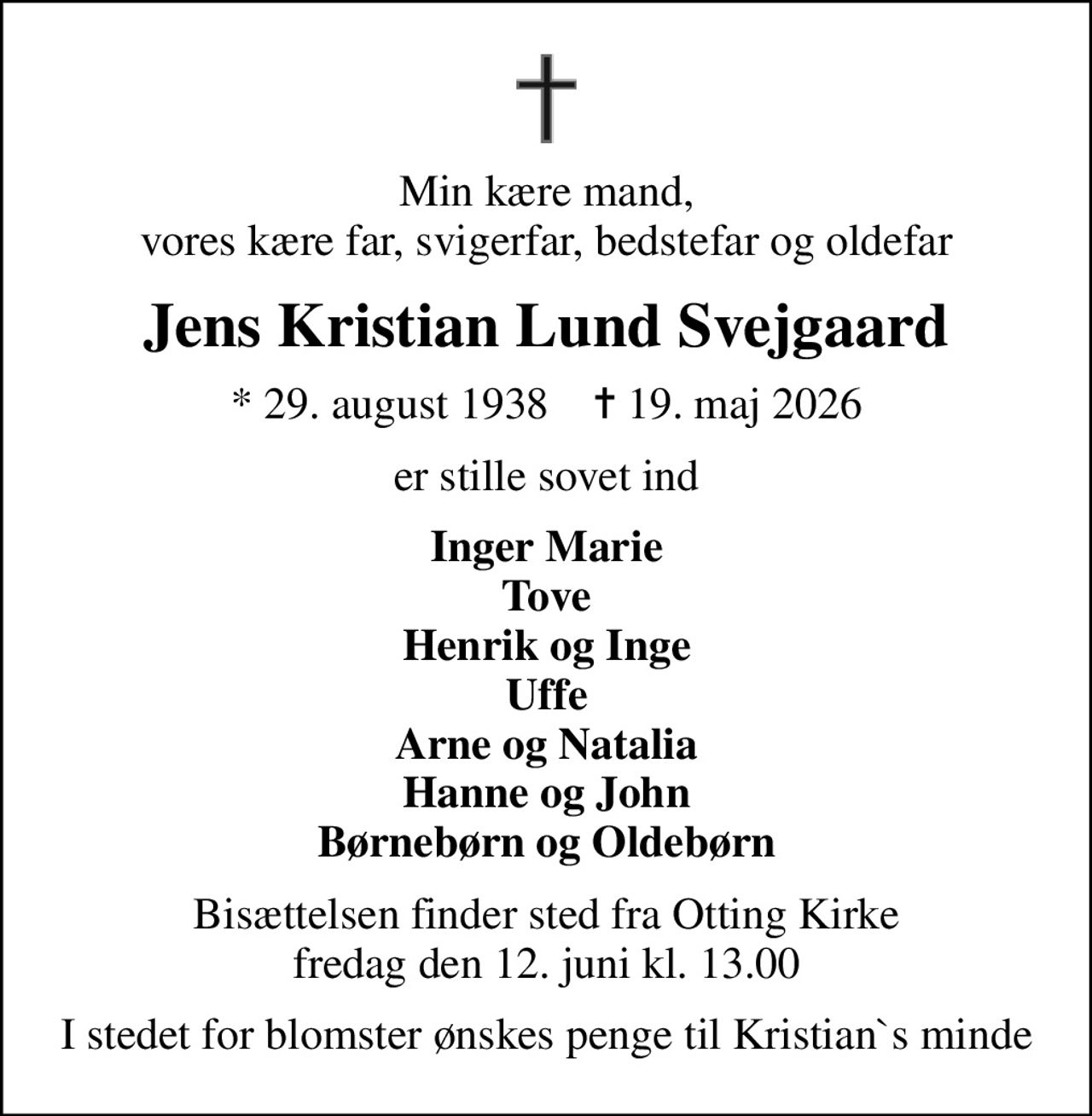 Min kære mand, vores kære far, svigerfar, bedstefar og oldefar
Jens Kristian Lund Svejgaard
* 29. august 1938    ✝ 19. maj 2026
er stille sovet ind
Inger Marie Tove Henrik og Inge Uffe Arne og Natalia Hanne og John Børnebørn og Oldebørn
Bisættelsen finder sted fra Otting Kirke  fredag den 12. juni kl. 13.00 
I stedet for blomster ønskes penge til Kristian`s minde