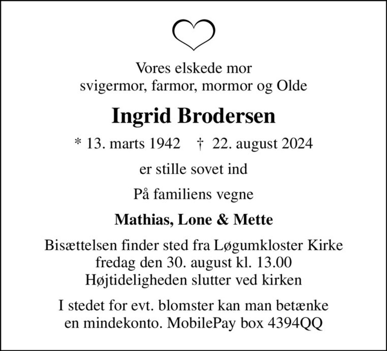 Vores elskede mor svigermor, farmor, mormor og Olde
Ingrid Brodersen
* 13. marts 1942    ✝ 22. august 2024
er stille sovet ind
På familiens vegne
Mathias, Lone & Mette
Bisættelsen finder sted fra Løgumkloster Kirke  fredag den 30. august kl. 13.00  Højtideligheden slutter ved kirken
I stedet for evt. blomster kan man betænke en mindekonto. MobilePay box 4394QQ