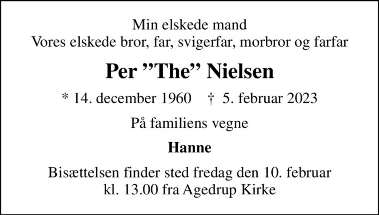 Min elskede mand Vores elskede bror, far, svigerfar, morbror og farfar
Per The Nielsen
* 14. december 1960    ✝ 5. februar 2023
På familiens vegne
Hanne
Bisættelsen finder sted fredag den 10. februar kl. 13.00 fra Agedrup Kirke