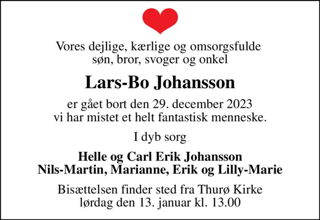 Vores dejlige, kærlige og omsorgsfulde  søn, bror, svoger og onkel
Lars-Bo Johansson
er gået bort den 29. december 2023 vi har mistet et helt fantastisk menneske.
I dyb sorg
Helle og Carl Erik Johansson Nils-Martin, Marianne, Erik og Lilly-Marie
Bisættelsen finder sted fra Thurø Kirke  lørdag den 13. januar kl. 13.00