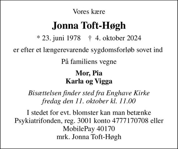 Vores kære
Jonna Toft-Høgh
* 23. juni 1978    &#x271d; 4. oktober 2024
er efter et længerevarende sygdomsforløb sovet ind 
På familiens vegne
Mor, Pia Karla og Vigga
Bisættelsen finder sted fra Enghave Kirke  fredag den 11. oktober kl. 11.00 
I stedet for evt. blomster kan man betænke
					Psykiatrifonden reg.nr.3001kontonr.4777170708mrk. Jonna
					Toft-Høgh