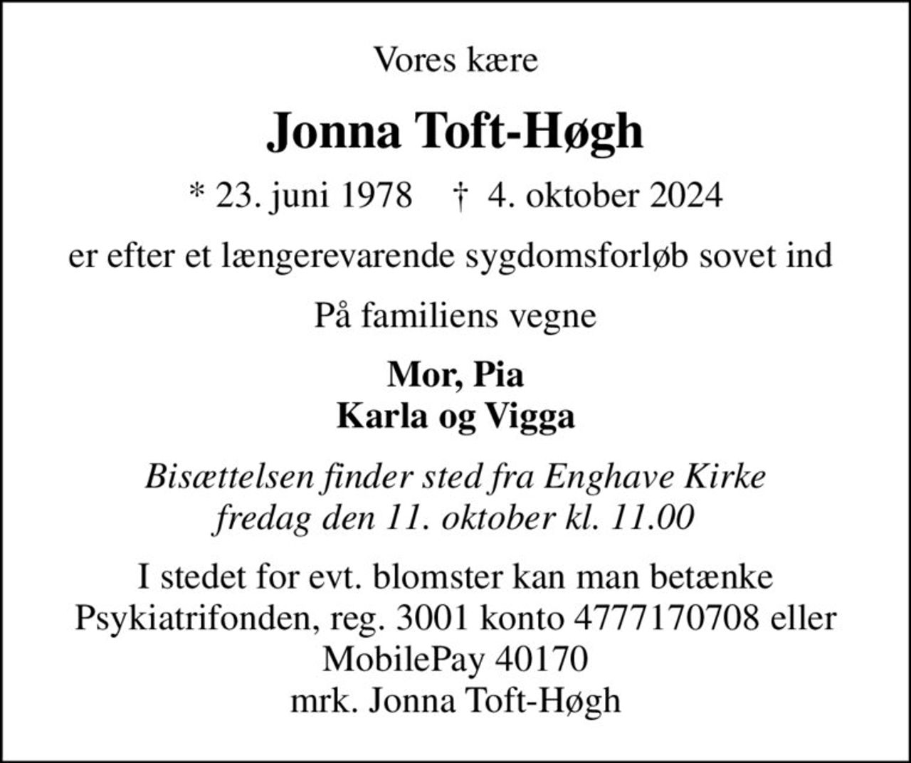 Vores kære
Jonna Toft-Høgh
* 23. juni 1978    ✝ 4. oktober 2024
er efter et længerevarende sygdomsforløb sovet ind 
På familiens vegne
Mor, Pia Karla og Vigga
Bisættelsen finder sted fra Enghave Kirke  fredag den 11. oktober kl. 11.00 
I stedet for evt. blomster kan man betænke
					Psykiatrifonden reg.nr.3001kontonr.4777170708mrk. Jonna
					Toft-Høgh