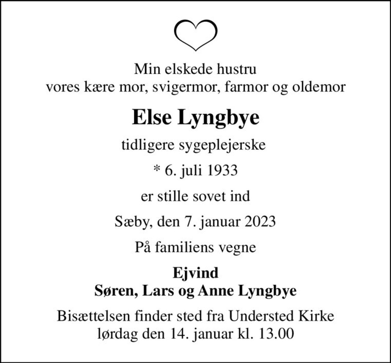 Min elskede hustru vores kære mor, svigermor, farmor og oldemor
Else Lyngbye
tidligere sygeplejerske 
* 6. juli 1933
er stille sovet ind
Sæby, den 7. januar 2023
På familiens vegne
Ejvind Søren, Lars og Anne Lyngbye
Bisættelsen finder sted fra Understed Kirke  lørdag den 14. januar kl. 13.00