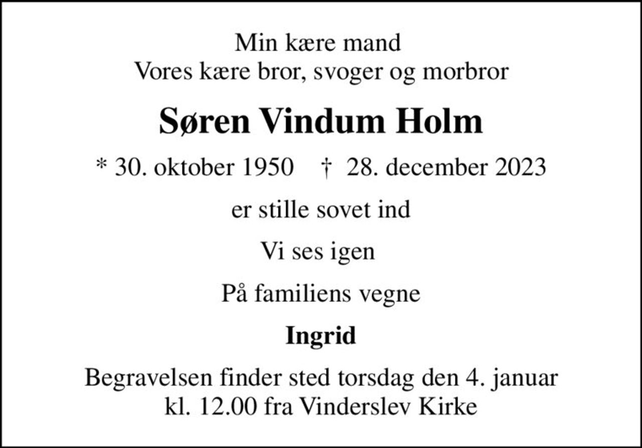Min kære mand  Vores kære bror, svoger og morbror
Søren Vindum Holm
* 30. oktober 1950    ✝ 28. december 2023
er stille sovet ind
Vi ses igen 
På familiens vegne
Ingrid
Begravelsen finder sted torsdag den 4. januar kl. 12.00 fra Vinderslev Kirke