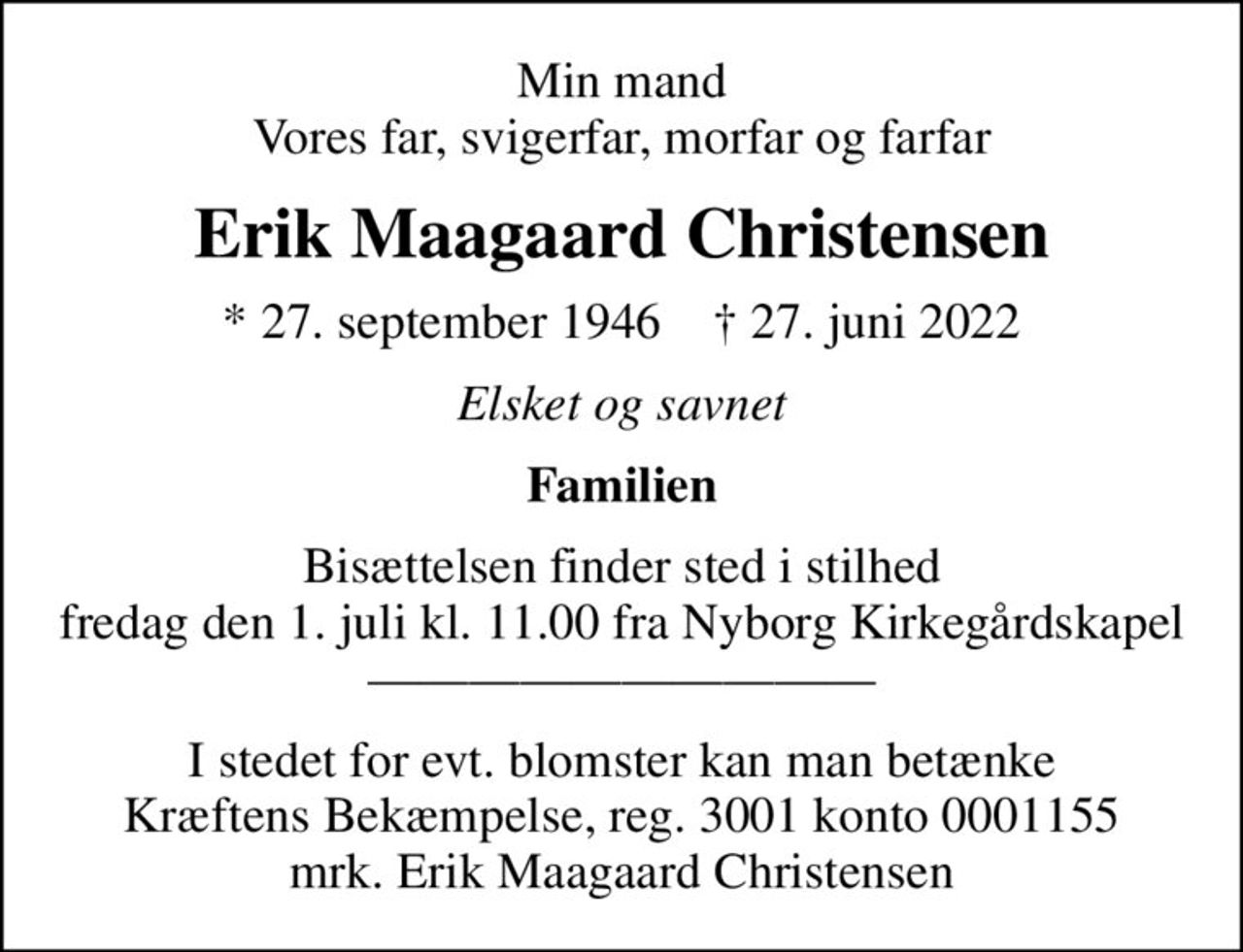 Min mand Vores far, svigerfar, morfar og farfar
Erik Maagaard Christensen
* 27. september 1946    ✝ 27. juni 2022
Elsket og savnet
Familien
Bisættelsen finder sted i stilhed fredag den 1. juli kl. 11.00 fra Nyborg Kirkegårdskapel 
I stedet for evt. blomster kan man betænke
					Kræftens Bekæmpelse reg.3001konto0001155mrk. Erik Maagaard
					Christensen