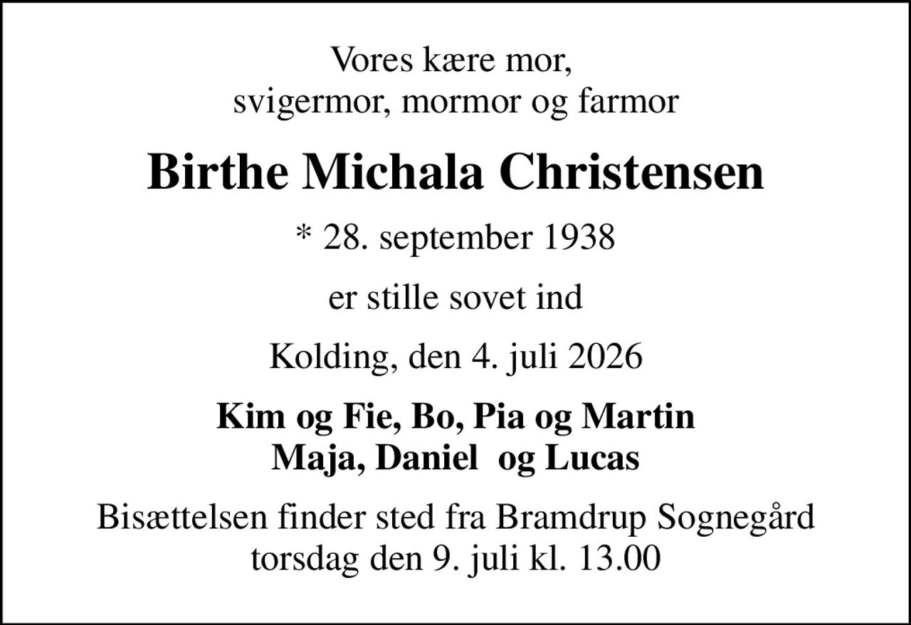 Vores kære mor,  svigermor, mormor og farmor
Birthe Michala Christensen
* 28. september 1938
er stille sovet ind
Kolding, den 4. juli 2026
Kim og Fie, Bo, Pia og Martin Maja, Daniel  og Lucas
Bisættelsen finder sted fra Bramdrup Sognegård torsdag den 9. juli kl. 13.00