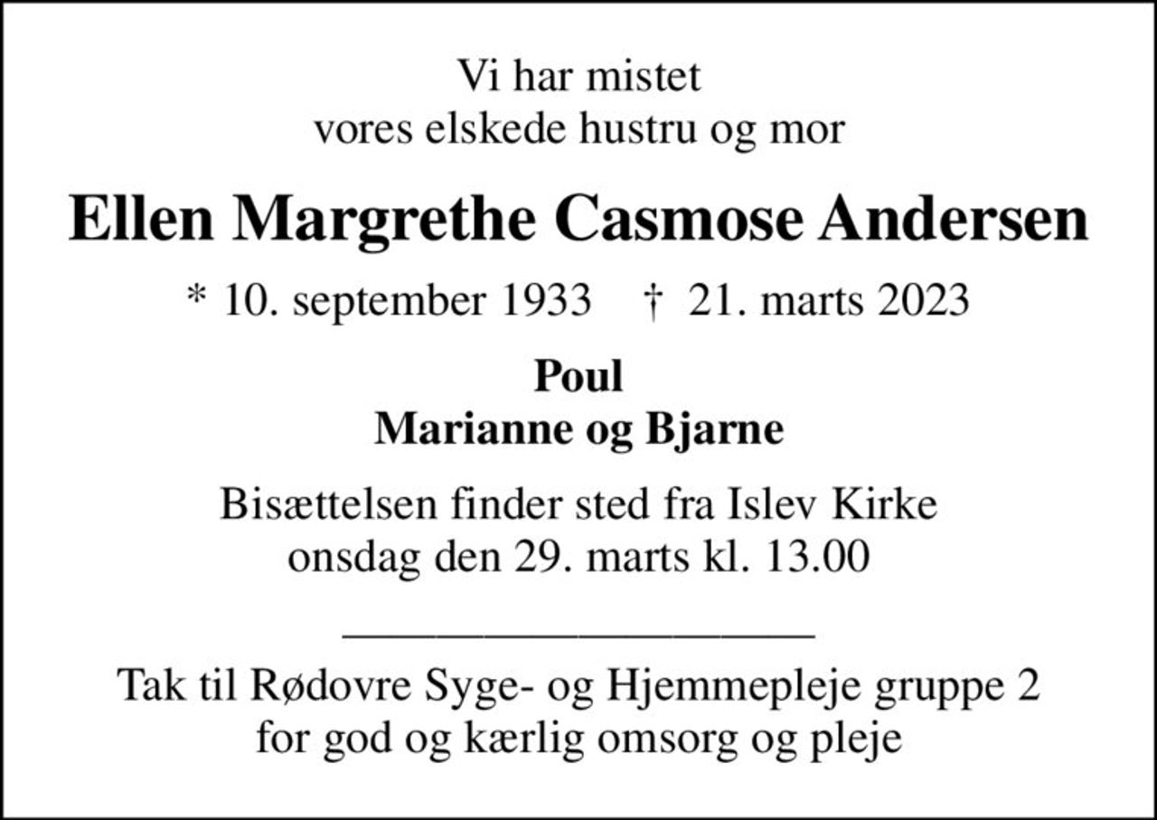 Vi har mistet vores elskede hustru og mor
Ellen Margrethe Casmose Andersen
* 10. september 1933    ✝ 21. marts 2023
Poul Marianne og Bjarne
Bisættelsen finder sted fra Islev Kirke  onsdag den 29. marts kl. 13.00 
 Tak til Rødovre Syge- og Hjemmepleje gruppe 2 for god og kærlig omsorg og pleje