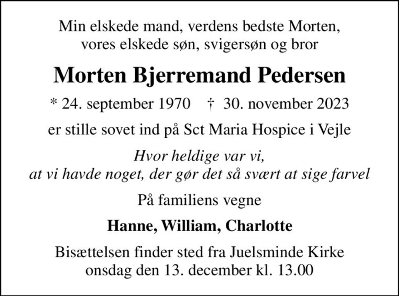 Min elskede mand, verdens bedste Morten, vores elskede søn, svigersøn og bror
Morten Bjerremand Pedersen
* 24. september 1970    ✝ 30. november 2023
er stille sovet ind på Sct Maria Hospice i Vejle
Hvor heldige var vi, at vi havde noget, der gør det så svært at sige farvel
På familiens vegne
Hanne, William, Charlotte
Bisættelsen finder sted fra Juelsminde Kirke  onsdag den 13. december kl. 13.00