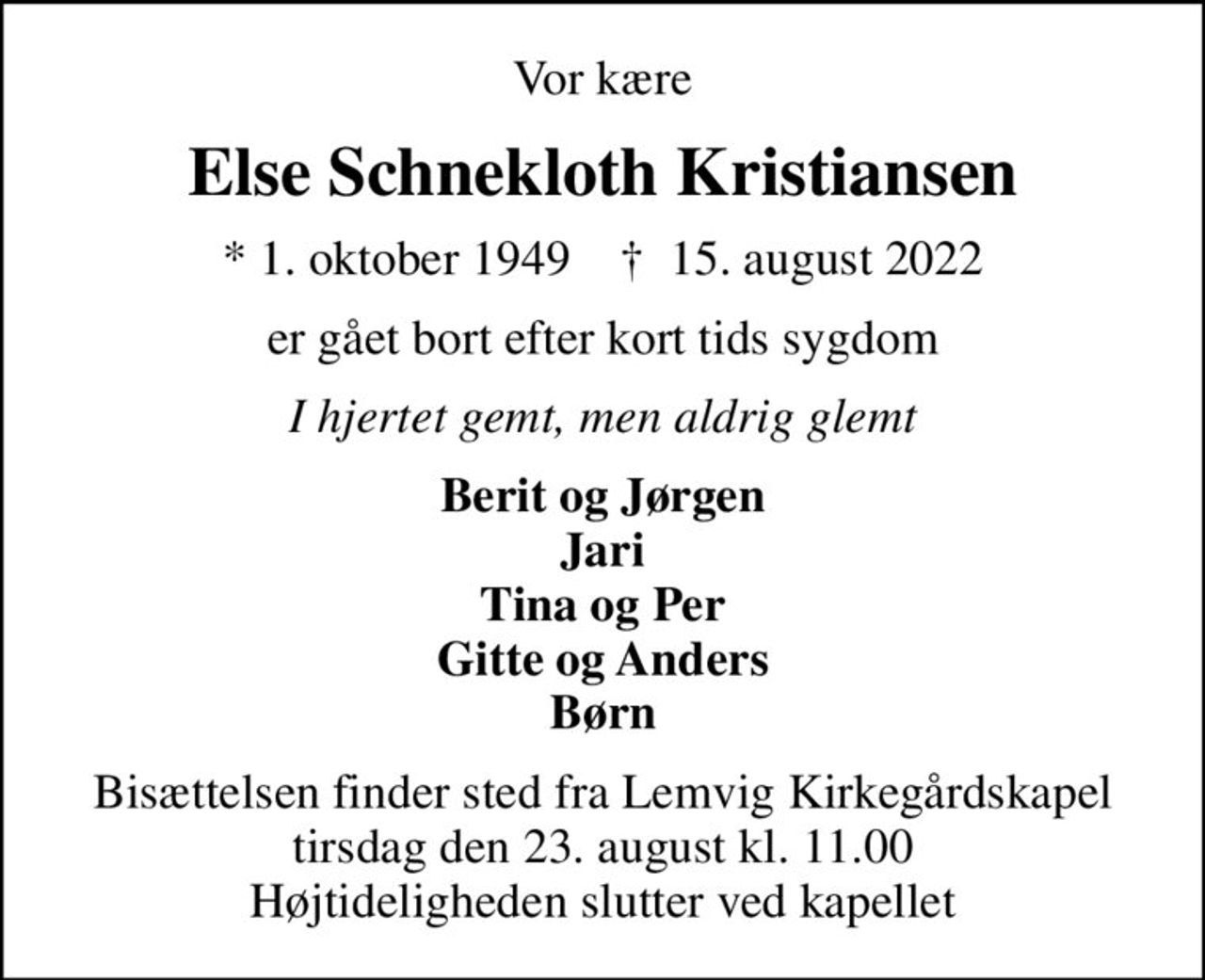Vor kære
Else Schnekloth Kristiansen
* 1. oktober 1949    ✝ 15. august 2022
er gået bort efter kort tids sygdom
I hjertet gemt, men aldrig glemt
Berit og Jørgen Jari Tina og Per Gitte og Anders Børn
Bisættelsen finder sted fra Lemvig Kirkegårdskapel  tirsdag den 23. august kl. 11.00  Højtideligheden slutter ved kapellet