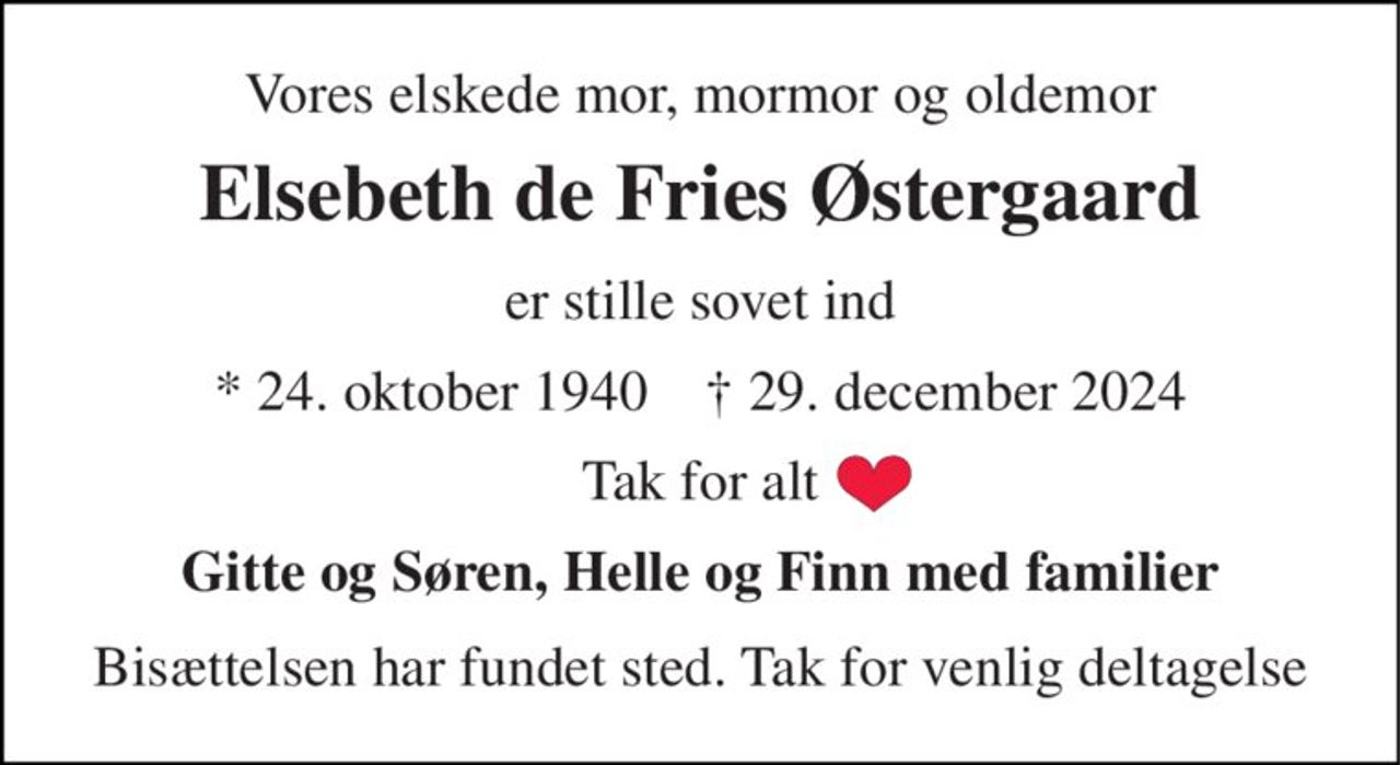 Vores elskede mor, mormor og oldemor 
Elsebeth de Fries Østergaard 
er stille sovet ind 
*​ 24. oktober 1940​    †​ 29. december 2024 
Tak for alt 
Gitte og Søren, Helle og Finn med familier 
Bisættelsen har fundet sted. Tak for venlig deltagelse