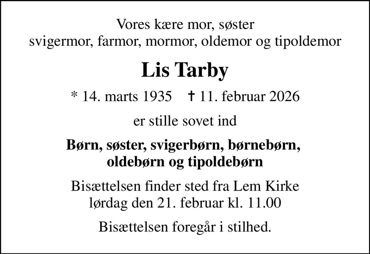 Vores kære mor, søster svigermor, farmor, mormor, oldemor og tipoldemor
Lis Tarby
* 14. marts 1935    ✝ 11. februar 2026
er stille sovet ind
Børn, søster, svigerbørn, børnebørn,  oldebørn og tipoldebørn
Bisættelsen finder sted fra Lem Kirke  lørdag den 21. februar kl. 11.00 
Bisættelsen foregår i stilhed.