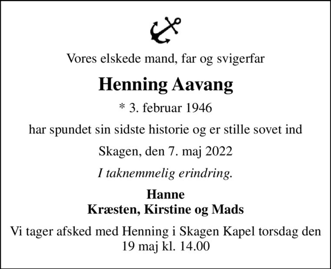Vores elskede mand, far og svigerfar
Henning Aavang
* 3. februar 1946
har spundet sin sidste historie og er stille sovet ind
Skagen, den 7. maj 2022
I taknemmelig erindring.
Hanne Kræsten, Kirstine og Mads
Vi tager afsked med Henning i Skagen Kapel torsdag den 19 maj kl. 14.00