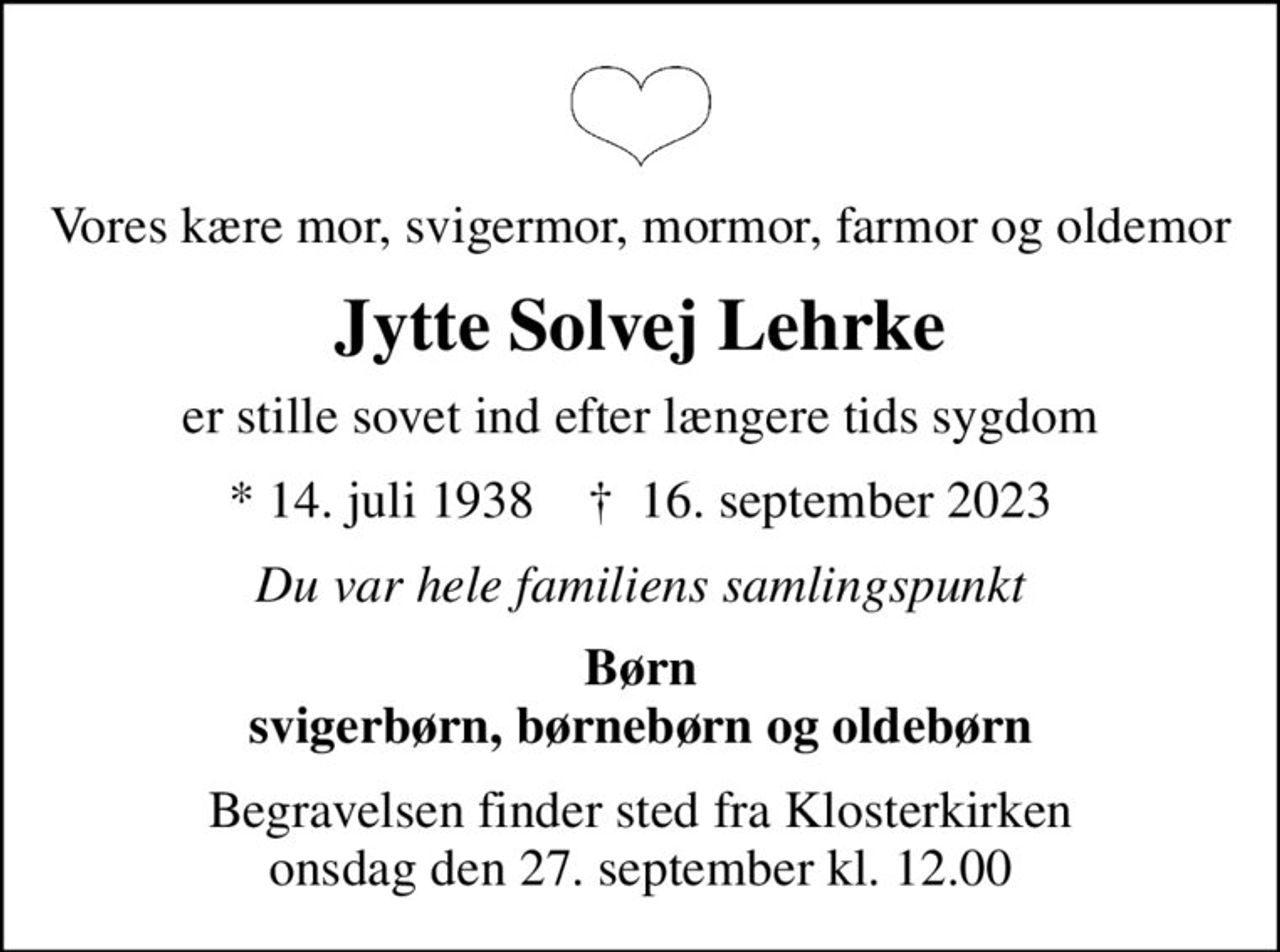 Vores kære mor, svigermor, mormor, farmor og oldemor
Jytte Solvej Lehrke
er stille sovet ind efter længere tids sygdom
* 14. juli 1938    ✝ 16. september 2023
Du var hele familiens samlingspunkt
Børn svigerbørn, børnebørn og oldebørn
Begravelsen finder sted fra Klosterkirken  onsdag den 27. september kl. 12.00