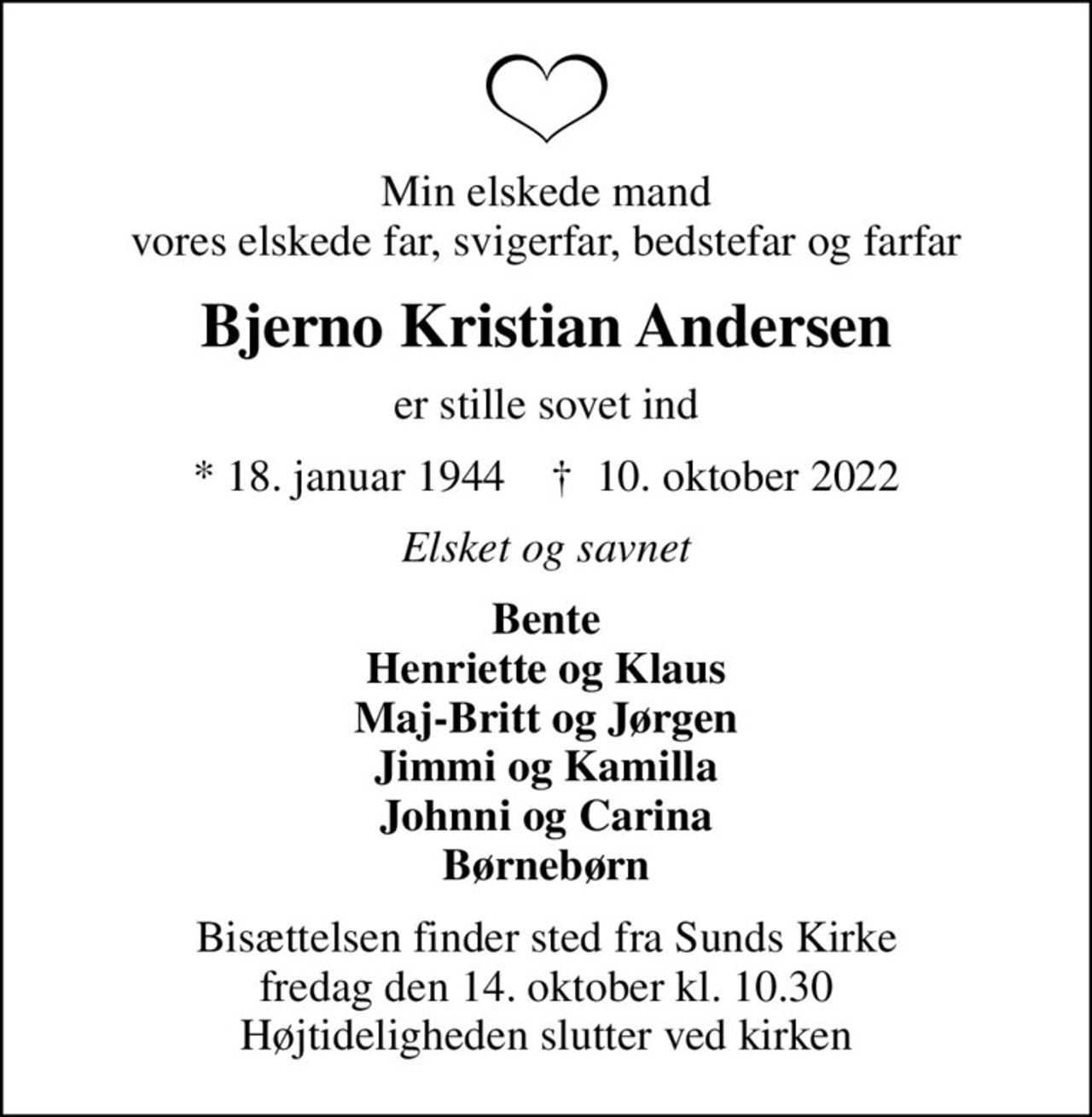 Min elskede mand vores elskede far, svigerfar, bedstefar og farfar
Bjerno Kristian Andersen
er stille sovet ind
* 18. januar 1944    ✝ 10. oktober 2022
Elsket og savnet
Bente Henriette og Klaus Maj-Britt og Jørgen Jimmi og Kamilla Johnni og Carina Børnebørn
Bisættelsen finder sted fra Sunds Kirke  fredag den 14. oktober kl. 10.30  Højtideligheden slutter ved kirken
