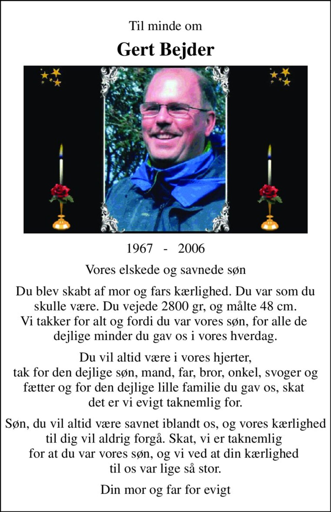 Til minde om 
Gert Bejder 
1967   -   2006 
Vores elskede og savnede søn 
Du blev skabt af mor og fars kærlighed. Du var som du skulle være. Du vejede 2800 gr, og målte 48 cm. Vi takker for alt og fordi du var vores søn, for alle de  dejlige minder du gav os i vores hverdag. 
Du vil altid være i vores hjerter, tak for den dejlige søn, mand, far, bror, onkel, svoger og fætter og for den dejlige lille familie du gav os, skat  det er vi evigt taknemlig for. 
Søn, du vil altid være savnet iblandt os, og vores kærlighed til dig vil aldrig forgå. Skat, vi er taknemlig  for at du var vores søn, og vi ved at din kærlighed  til os var lige så stor. 
Din mor og far for evigt
