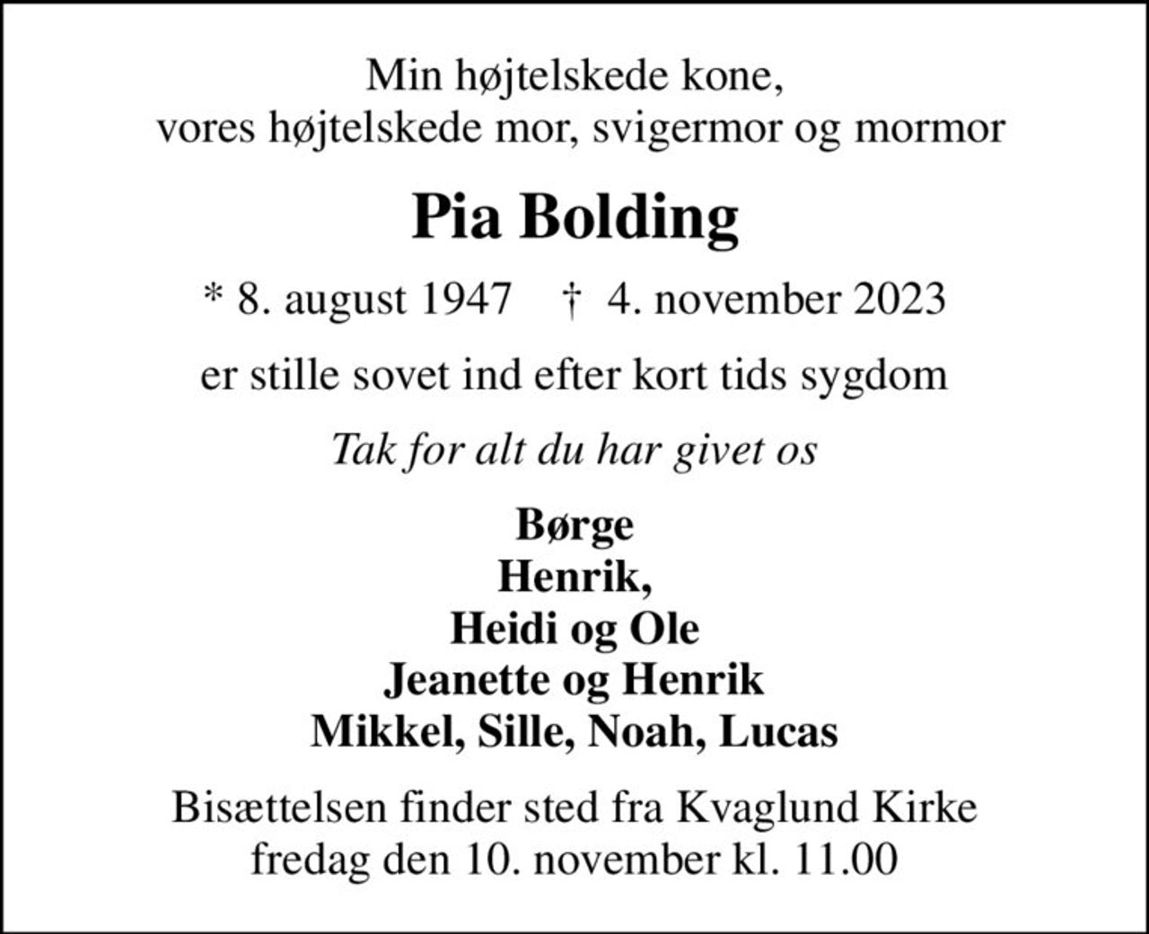 Min højtelskede kone,  vores højtelskede mor, svigermor og mormor
Pia Bolding
* 8. august 1947    ✝ 4. november 2023
er stille sovet ind efter kort tids sygdom
Tak for alt du har givet os
Børge Henrik, Heidi og Ole Jeanette og Henrik Mikkel, Sille, Noah, Lucas
Bisættelsen finder sted fra Kvaglund Kirke  fredag den 10. november kl. 11.00