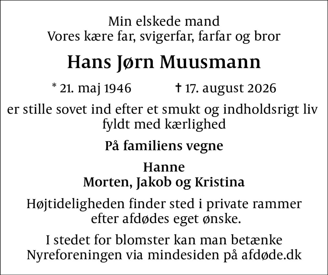 Min elskede mand Vores kære far, svigerfar, farfar og bror
Hans Jørn Muusmann
* 21. maj 1946            ✝ 17. august 2026
er stille sovet ind efter et smukt og indholdsrigt liv  fyldt med kærlighed
På familiens vegne
Hanne Morten, Jakob og Kristina
Højtideligheden finder sted i private rammer  efter afdødes eget ønske.
I stedet for evt. blomster kan man betænke
					Nyreforeningen via mindesiden på afdøde.dk
I stedet for blomster kan man betænke  Nyreforeningen via mindesiden på afdøde.dk