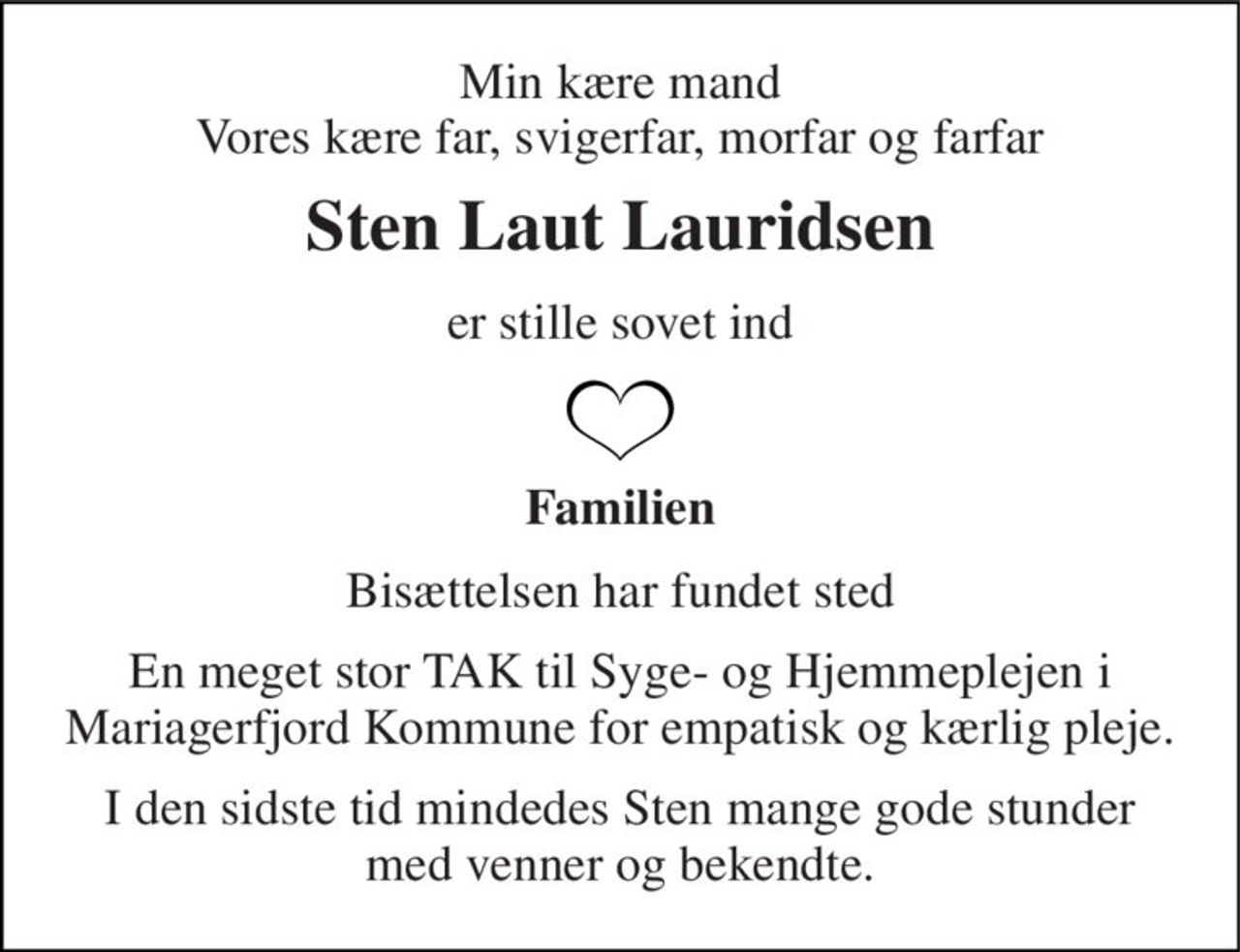 Min kære mand Vores kære far, svigerfar, morfar og farfar 
Sten Laut Lauridsen 
er stille sovet ind 
Familien 
Bisættelsen har fundet sted 
En meget stor TAK til Syge- og Hjemmeplejen i Mariagerfjord Kommune for empatisk og kærlig pleje. 
I den sidste tid mindedes Sten mange gode stunder med venner og bekendte.