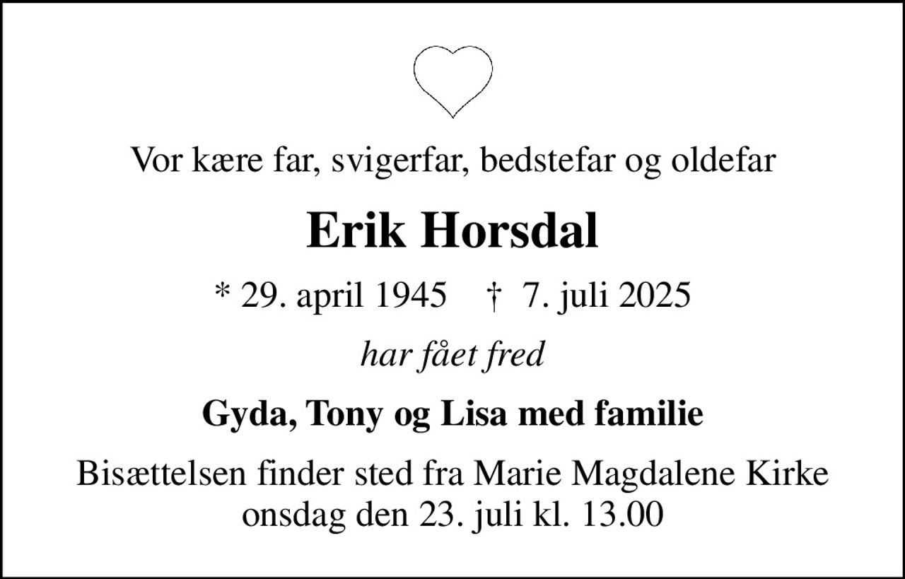 Vor kære far, svigerfar, bedstefar og oldefar
Erik Horsdal
* 29. april 1945    ✝ 7. juli 2025
har fået fred
Gyda, Tony og Lisa med familie
Bisættelsen finder sted fra Marie Magdalene Kirke  onsdag den 23. juli kl. 13.00