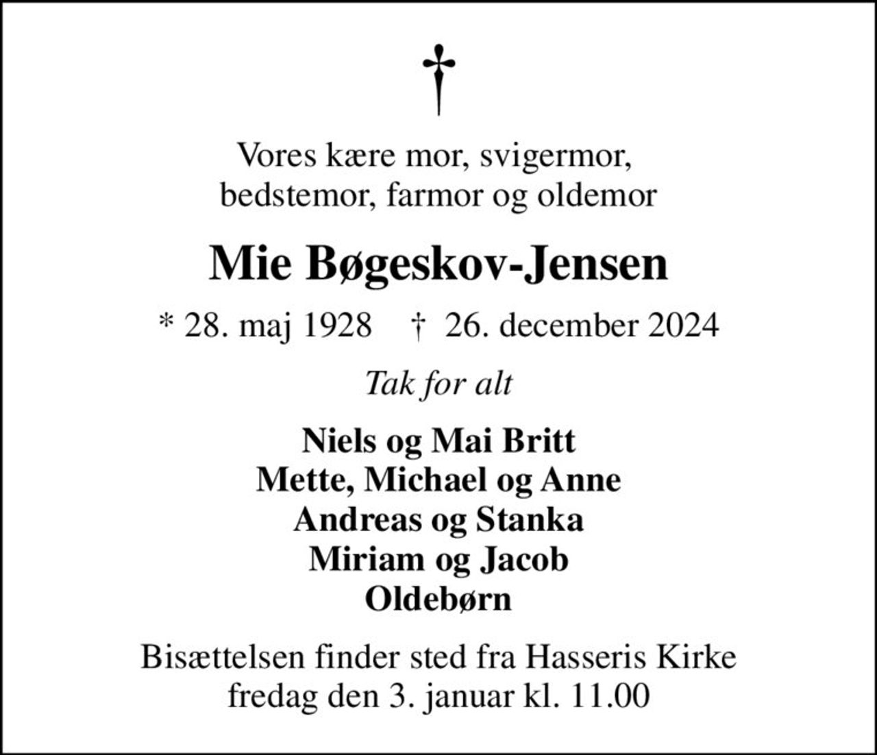 Vores kære mor, svigermor,  bedstemor, farmor og oldemor
Mie Bøgeskov-Jensen
* 28. maj 1928    ✝ 26. december 2024
Tak for alt
Niels og Mai Britt Mette, Michael og Anne Andreas og Stanka Miriam og Jacob Oldebørn
Bisættelsen finder sted fra Hasseris Kirke  fredag den 3. januar kl. 11.00