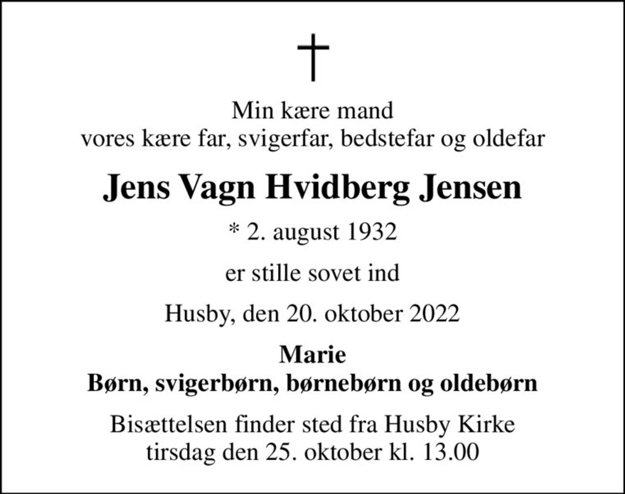 Min kære mand vores kære far, svigerfar, bedstefar og oldefar
Jens Vagn Hvidberg Jensen
* 2. august 1932
er stille sovet ind
Husby, den 20. oktober 2022
Marie Børn, svigerbørn, børnebørn og oldebørn
Bisættelsen finder sted fra Husby Kirke  tirsdag den 25. oktober kl. 13.00