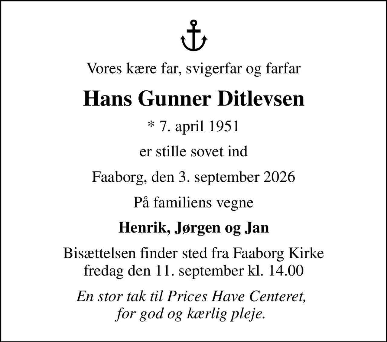 Vores kære far, svigerfar og farfar
Hans Gunner Ditlevsen
* 7. april 1951
er stille sovet ind
Faaborg, den 3. september 2026
På familiens vegne
Henrik, Jørgen og Jan
Bisættelsen finder sted fra Faaborg Kirke  fredag den 11. september kl. 14.00 
En stor tak til Prices Have Centeret,  for god og kærlig pleje.