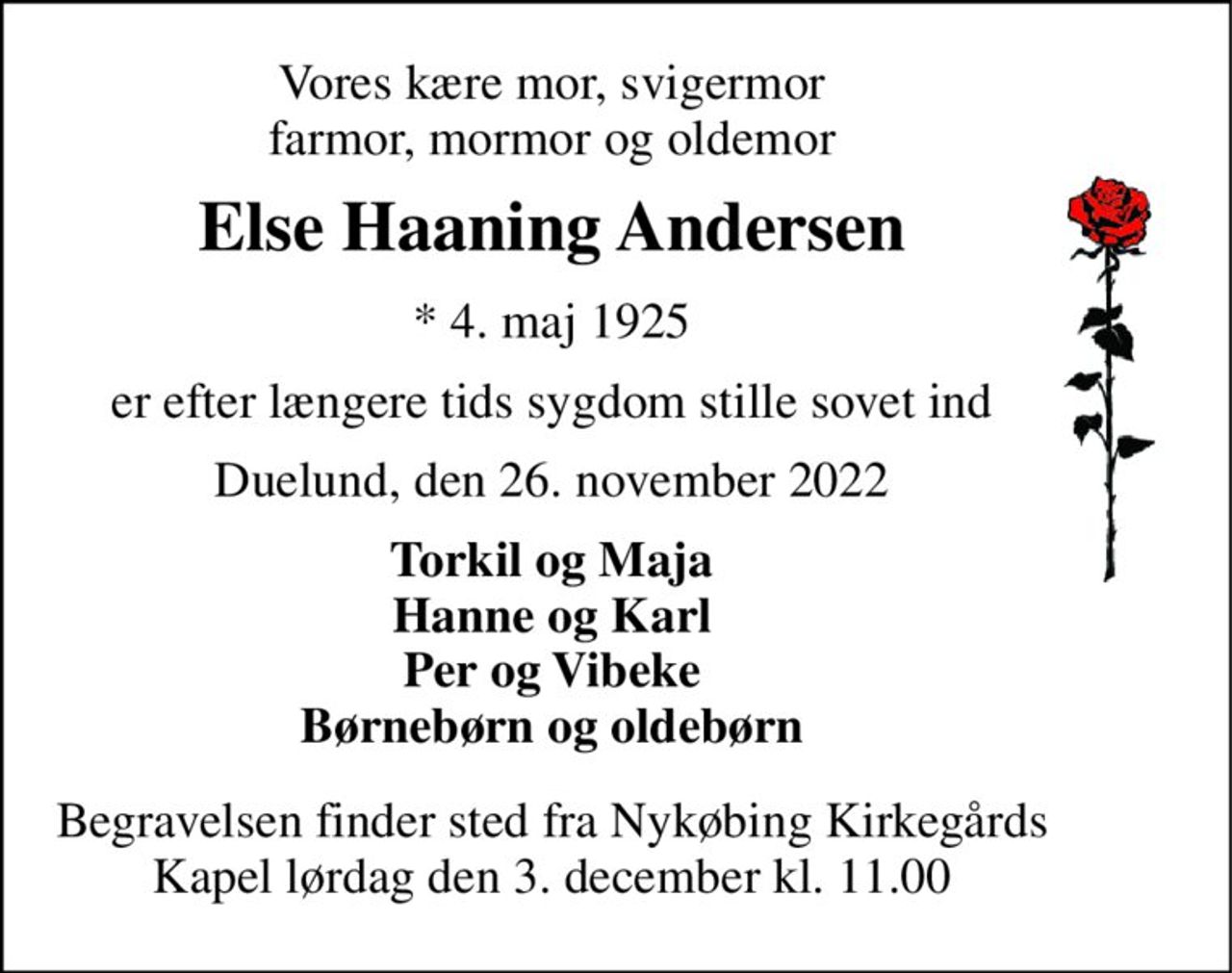 Vores kære mor, svigermor farmor, mormor og oldemor 
Else Haaning Andersen 
*​ 4. maj 1925 
er efter længere tids sygdom stille sovet ind 
Duelund, den 26. november 2022 
Torkil og Maja Hanne og Karl Per og Vibeke Børnebørn og oldebørn 
Begravelsen​ finder sted fra Nykøbing Kirkegårds Kapel lørdag den 3. december​ kl. 11.00
