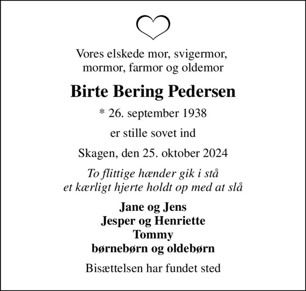 Vores elskede mor, svigermor,  mormor, farmor og oldemor
Birte Bering Pedersen
* 26. september 1938
er stille sovet ind
Skagen, den 25. oktober 2024
To flittige hænder gik i stå et kærligt hjerte holdt op med at slå
Jane og Jens Jesper og Henriette Tommy børnebørn og oldebørn
Bisættelsen har fundet sted