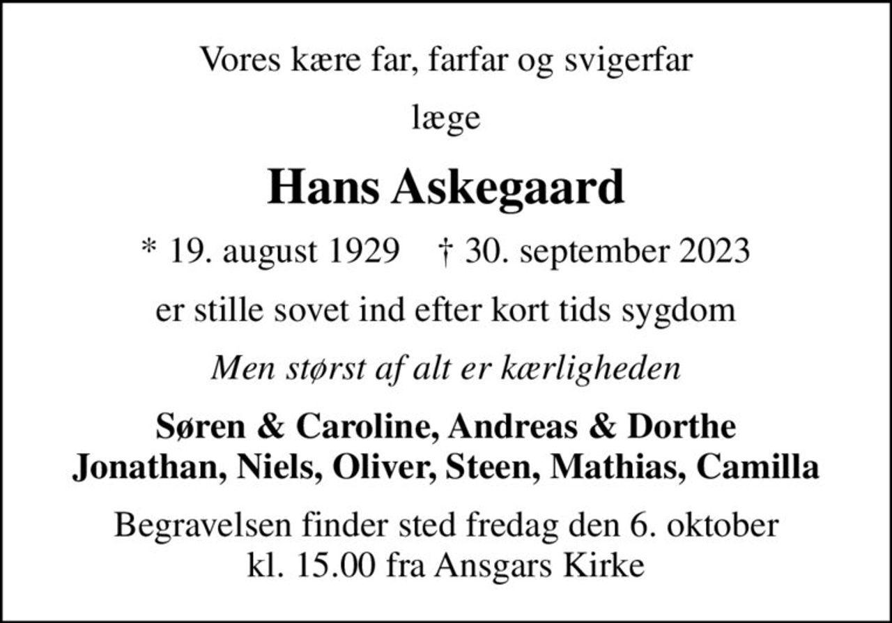 Vores kære far, farfar og svigerfar
læge
Hans Askegaard
* 19. august 1929    ✝ 30. september 2023
er stille sovet ind efter kort tids sygdom
Men størst af alt er kærligheden
Søren & Caroline, Andreas & Dorthe Jonathan, Niels, Oliver, Steen, Mathias, Camilla
Begravelsen finder sted fredag den 6. oktober kl. 15.00 fra Ansgars Kirke