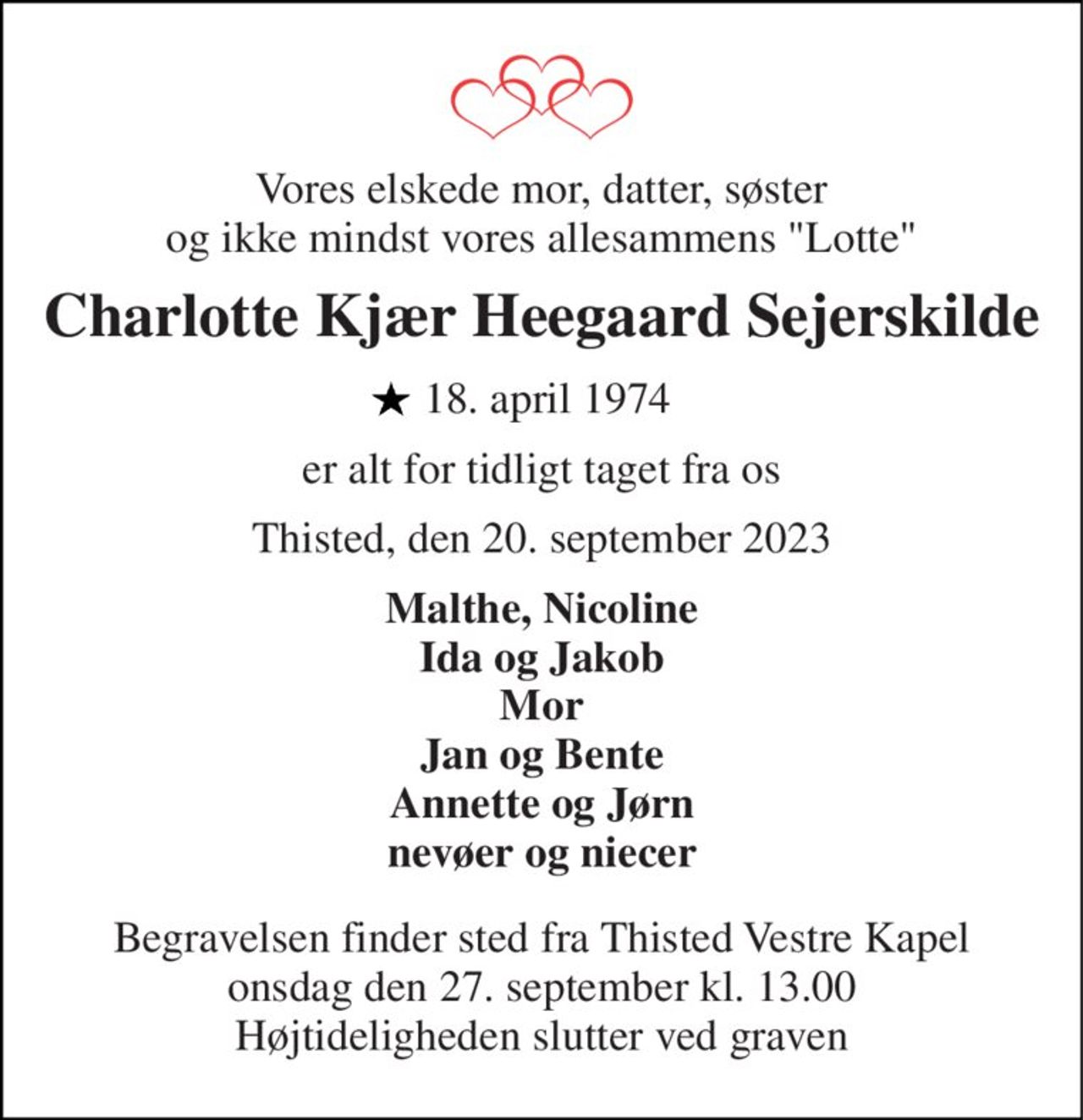 Vores elskede mor, datter, søster og ikke mindst vores allesammens "Lotte" 
Charlotte Kjær Heegaard Sejerskilde 
 18. april 1974 
er alt for tidligt taget fra os 
Thisted, den 20. september 2023 
Malthe, Nicoline Ida og Jakob Mor Jan og Bente Annette og Jørn nevøer og niecer 
Begravelsen​ finder sted fra Thisted Vestre Kapel​ onsdag den 27. september​ kl. 13.00 Højtideligheden slutter ved graven