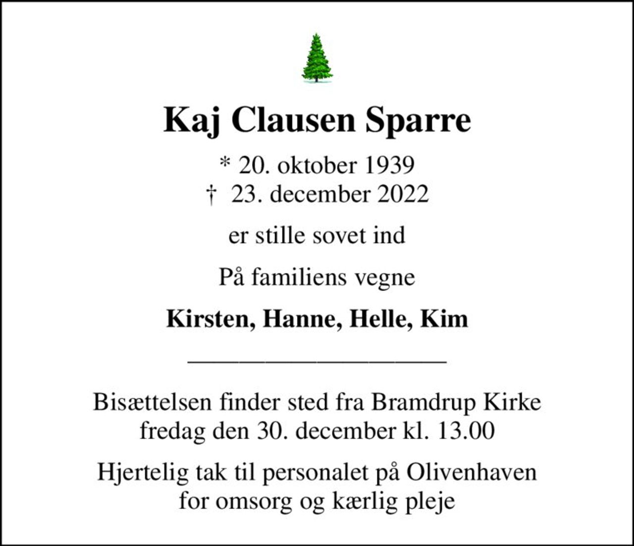 Kaj Clausen Sparre
* 20. oktober 1939
						✝ 23. december 2022
er stille sovet ind
På familiens vegne
Kirsten, Hanne, Helle, Kim
Bisættelsen finder sted fra Bramdrup Kirke fredag den 30. december kl. 13.00
Hjertelig tak til personalet på Olivenhaven for omsorg og kærlig pleje