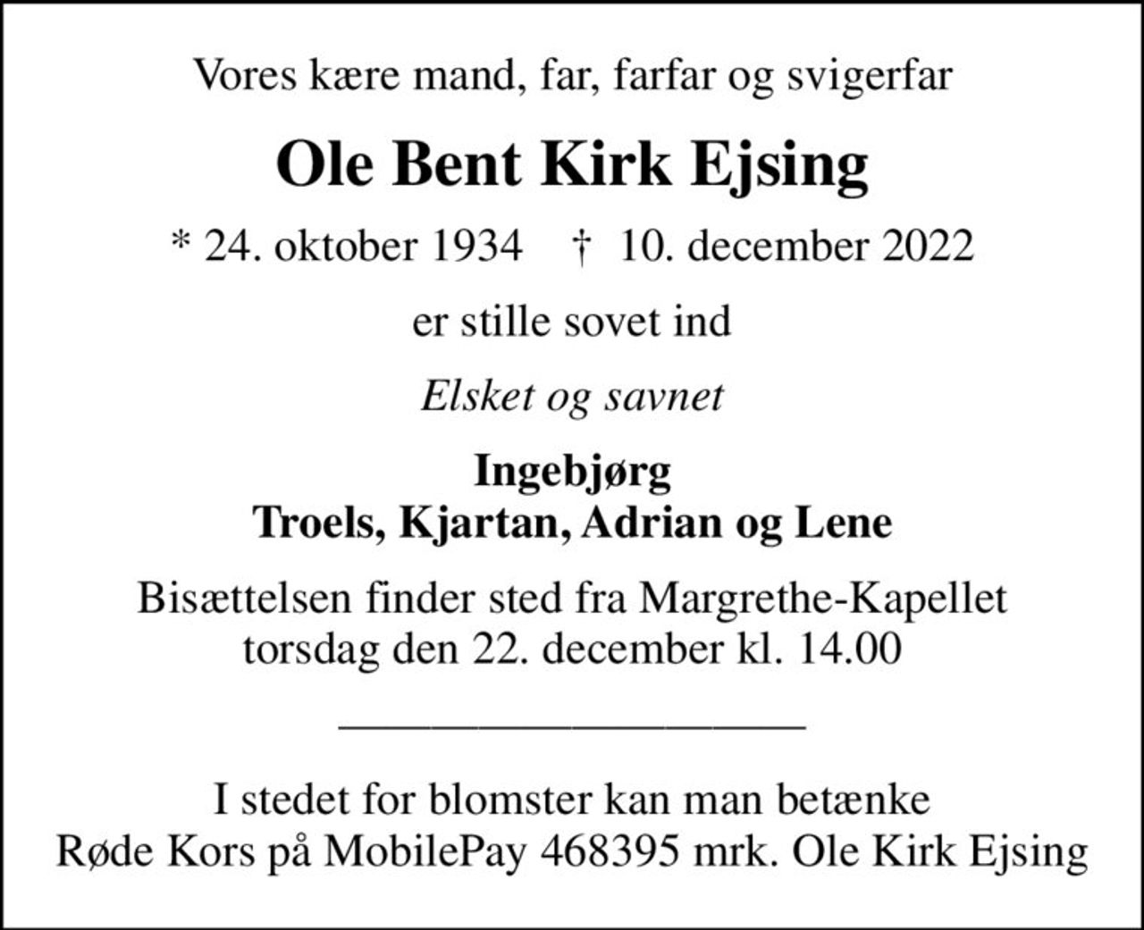 Vores kære mand, far, farfar og svigerfar
Ole Bent Kirk Ejsing
* 24. oktober 1934    ✝ 10. december 2022
er stille sovet ind
Elsket og savnet
Ingebjørg Troels, Kjartan, Adrian og Lene
Bisættelsen finder sted fra Margrethe-Kapellet  torsdag den 22. december kl. 14.00 

I stedet for evt. blomster kan man betænke
					Røde Kors konto41837380879mrk. Ole Bent Kirk
					Ejsing
I stedet for blomster kan man betænke Røde Kors på MobilePay 468395 mrk. Ole Kirk Ejsing