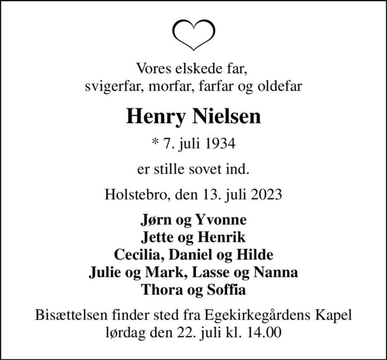 Vores elskede far,  svigerfar, morfar, farfar og oldefar
Henry Nielsen
* 7. juli 1934
er stille sovet ind.
Holstebro, den 13. juli 2023
Jørn og Yvonne Jette og Henrik Cecilia, Daniel og Hilde Julie og Mark, Lasse og Nanna Thora og Soffia
Bisættelsen finder sted fra Egekirkegårdens Kapel  lørdag den 22. juli kl. 14.00