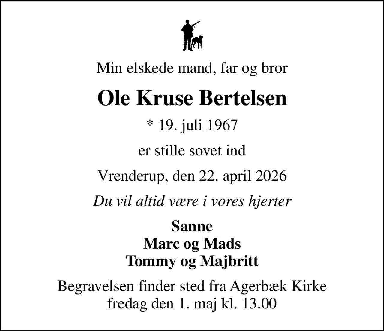 Min elskede mand, far og bror
Ole Kruse Bertelsen
* 19. juli 1967
er stille sovet ind
Vrenderup, den 22. april 2026
Du vil altid være i vores hjerter
Sanne Marc og Mads Tommy og Majbritt
Begravelsen finder sted fra Agerbæk Kirke  fredag den 1. maj kl. 13.00