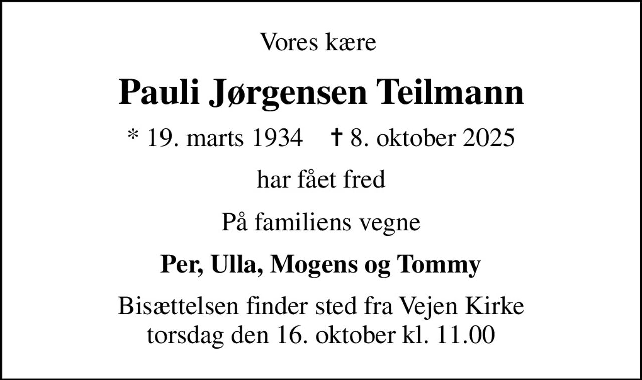 Vores kære 
Pauli Jørgensen Teilmann
* 19. marts 1934    ✝ 8. oktober 2025
har fået fred
På familiens vegne
Per, Ulla, Mogens og Tommy
Bisættelsen finder sted fra Vejen Kirke  torsdag den 16. oktober kl. 11.00