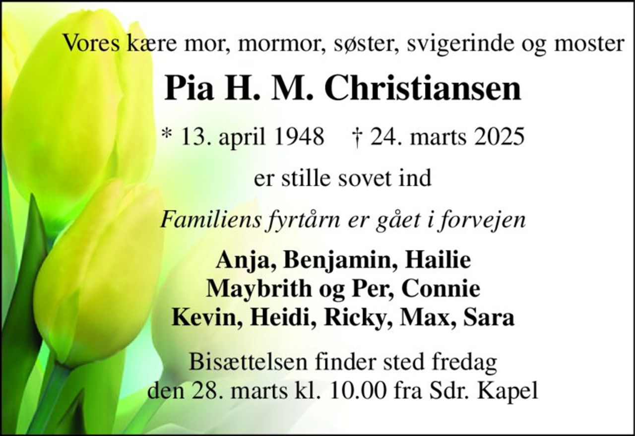 Vores kære mor, mormor, søster, svigerinde og moster 
Pia H. M. Christiansen 
*​ 13. april 1948​    †​ 24. marts 2025 
er stille sovet ind 
Familiens fyrtårn er gået i forvejen 
Anja, Benjamin, Hailie Maybrith og Per, Connie Kevin, Heidi, Ricky, Max, Sara 
Bisættelsen har fundet sted