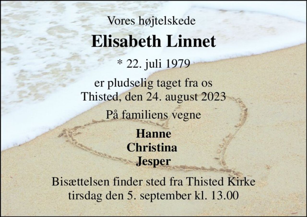 Vores højtelskede 
Elisabeth Linnet​ 
*​ 22. juli 1979 
er pludselig taget fra os Thisted, den 24. august 2023 
På familiens vegne 
Hanne Christina  Jesper 
Bisættelsen​ finder sted fra Thisted Kirke​ tirsdag den 5. september​ kl. 13.00