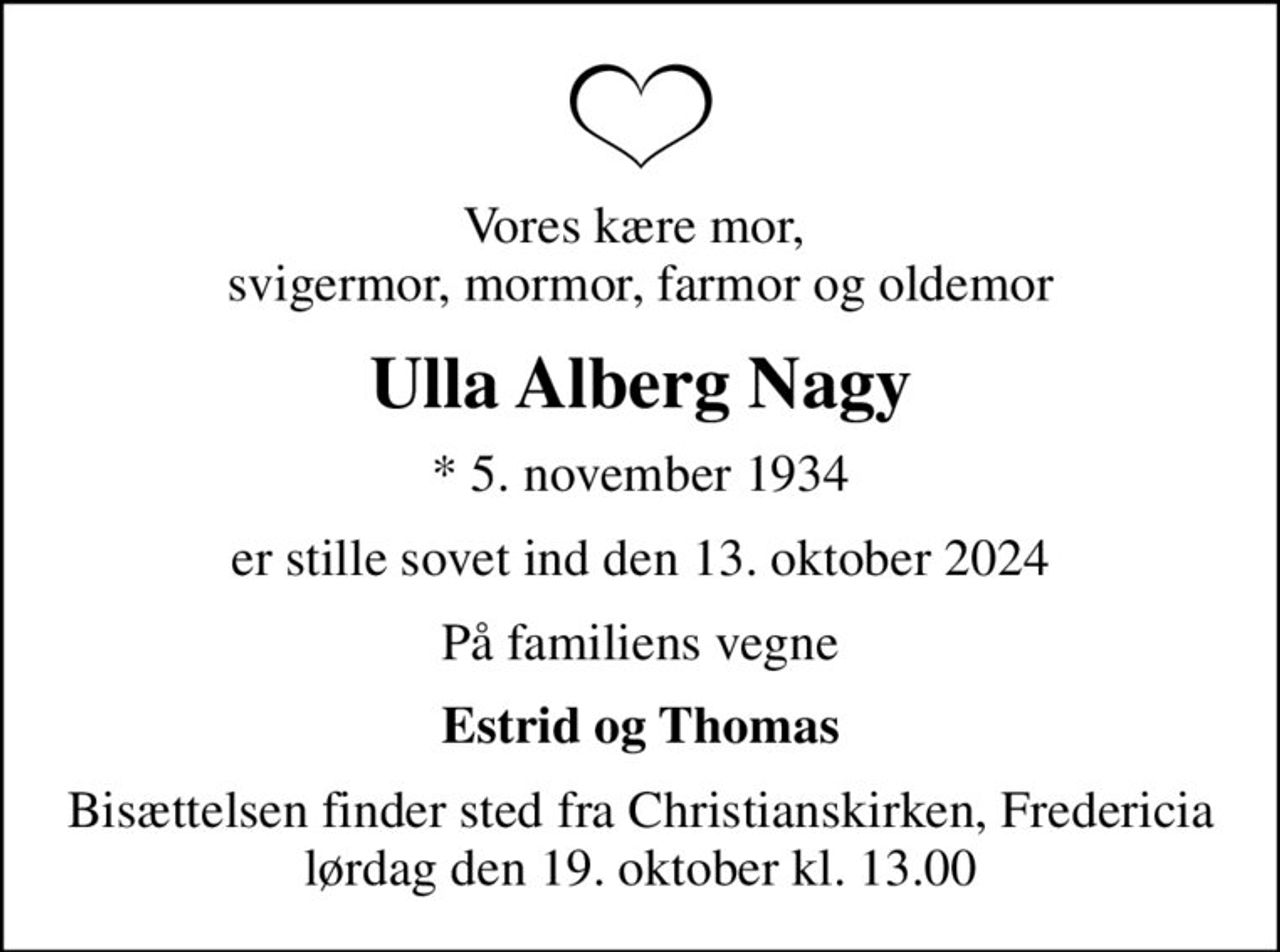 Vores kære mor,  svigermor, mormor, farmor og oldemor
Ulla Alberg Nagy
* 5. november 1934
er stille sovet ind den 13. oktober 2024
På familiens vegne
Estrid og Thomas
Bisættelsen finder sted fra Christianskirken, Fredericia  lørdag den 19. oktober kl. 13.00