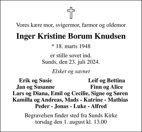 Vores kære mor, svigermor, farmor og oldemor
Inger Kristine Borum Knudsen
* 18. marts 1948
er stille sovet ind. Sunds, den 23. juli 2024.
Elsket og savnet
Erik og Susie
Leif og Bettina
Jan og Susanne
Finn og Alice
Begravelsen finder sted fra Sunds Kirke  torsdag den 1. august kl. 13.00