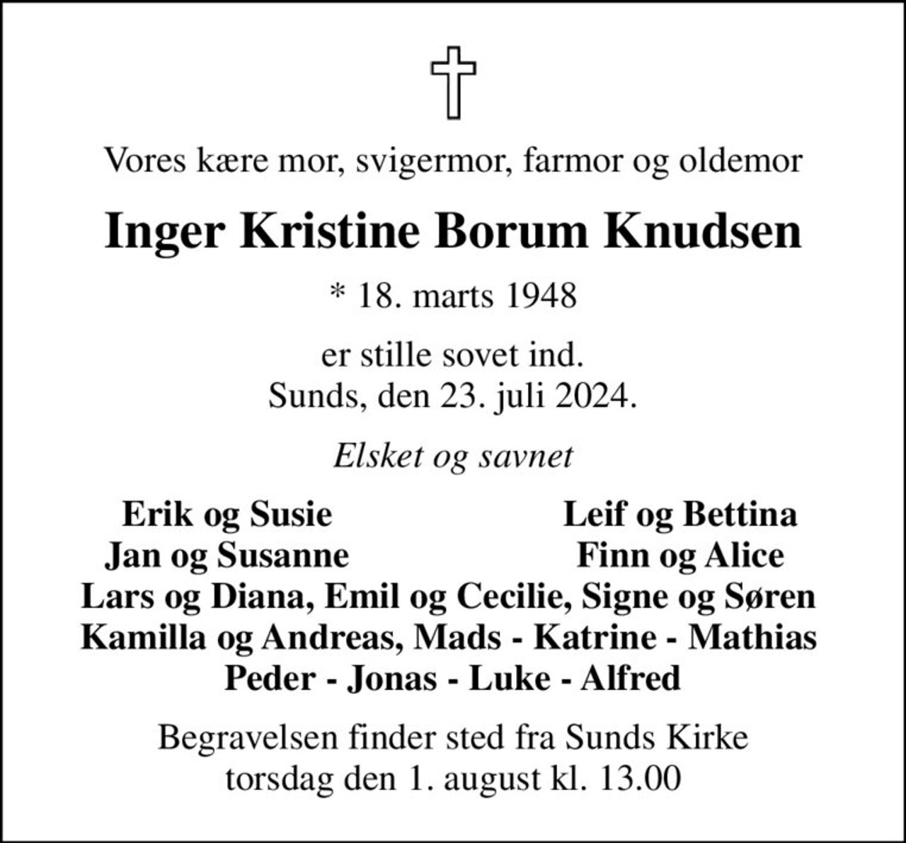 Vores kære mor, svigermor, farmor og oldemor
Inger Kristine Borum Knudsen
* 18. marts 1948
er stille sovet ind. Sunds, den 23. juli 2024.
Elsket og savnet
Erik og Susie
Leif og Bettina
Jan og Susanne
Finn og Alice
Begravelsen finder sted fra Sunds Kirke  torsdag den 1. august kl. 13.00