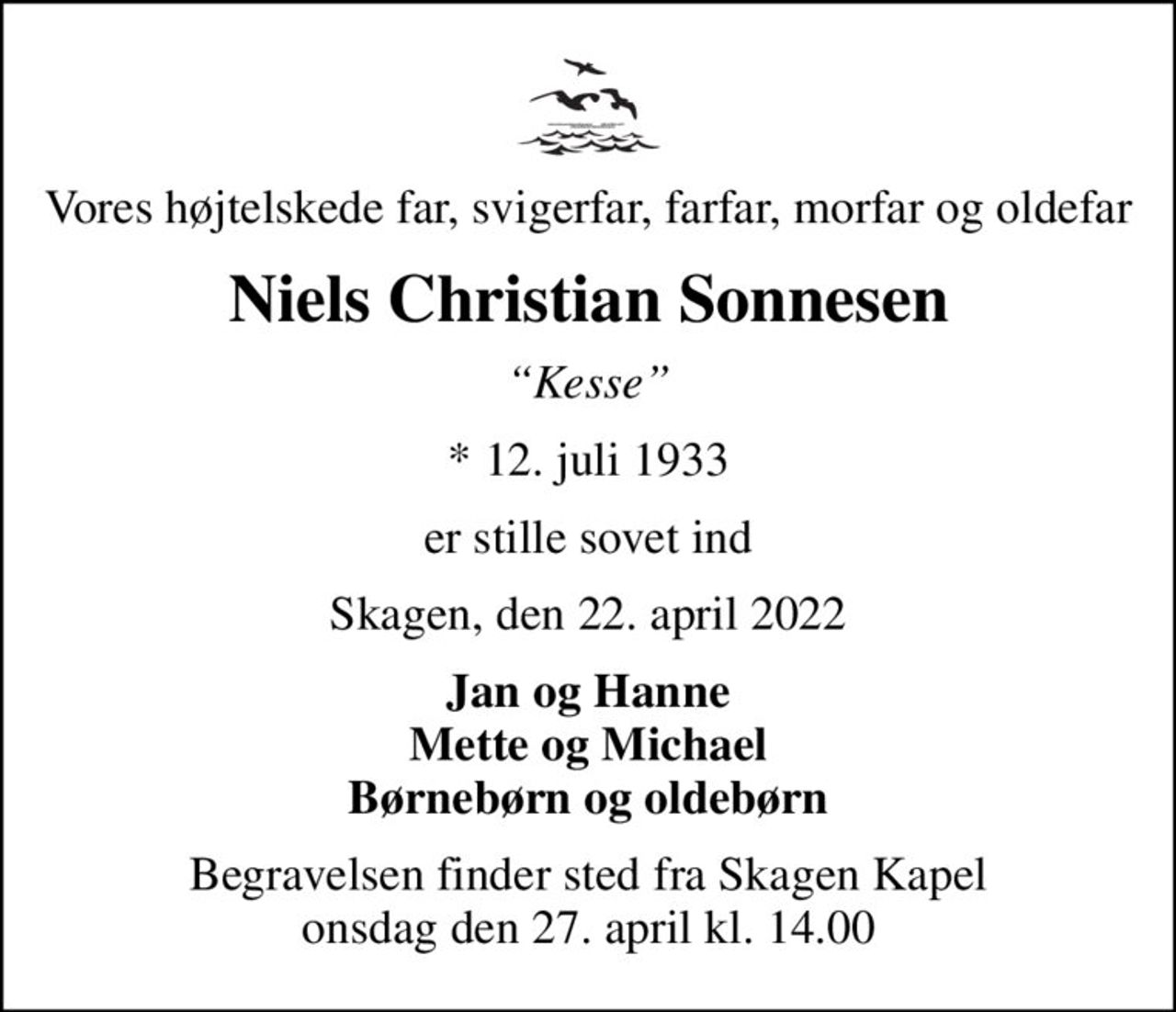 Vores højtelskede far, svigerfar, farfar, morfar og oldefar
Niels Christian Sonnesen
Kesse
* 12. juli 1933
er stille sovet ind
Skagen, den 22. april 2022
Jan og Hanne Mette og Michael Børnebørn og oldebørn
Begravelsen finder sted fra Skagen Kapel  onsdag den 27. april kl. 14.00