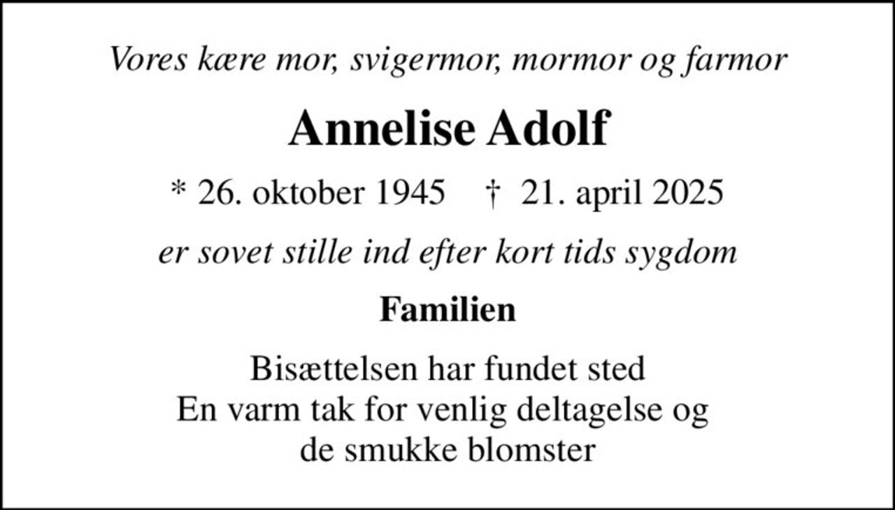 Vores kære mor, svigermor, mormor og farmor
Annelise Adolf
* 26. oktober 1945    ✝ 21. april 2025
er sovet stille ind efter kort tids sygdom
Familien
Bisættelsen har fundet sted En varm tak for venlig deltagelse og  de smukke blomster
