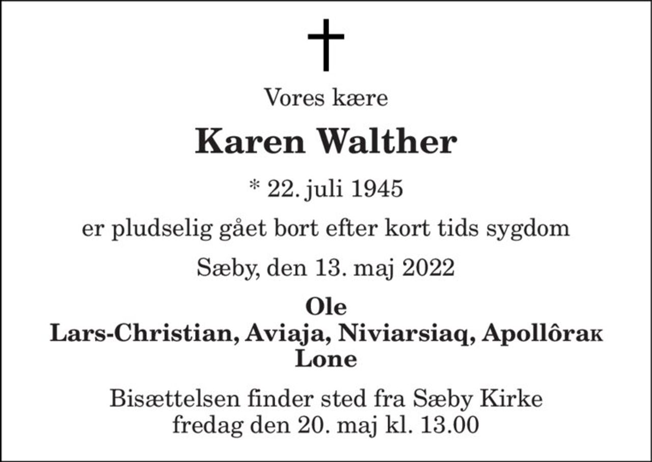Vores kære 
Karen Walther 
*​ 22. juli 1945 
er pludselig gået bort efter kort tids sygdom 
Sæby, den 13. maj 2022 
Ole Lars-Christian, Aviaja, Niviarsiaq, ApollôraK Lone 
Bisættelsen​ finder sted fra Sæby Kirke​ fredag den 20. maj​ kl. 13.00
