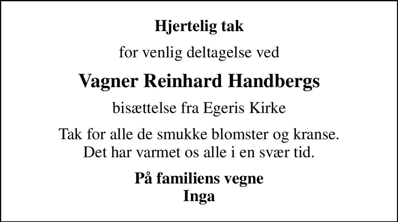 Hjertelig tak
for venlig deltagelse ved
Vagner Reinhard Handbergs
bisættelse fra Egeris Kirke
Tak for alle de smukke blomster og kranse. Det har varmet os alle i en svær tid.
På familiens vegne Inga