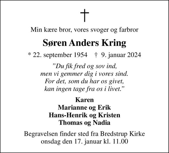 Min kære bror, vores svoger og farbror
Søren Anders Kring
* 22. september 1954    &#x271d; 9. januar 2024
Du fik fred og sov ind, men vi gemmer dig i vores sind. For det, som du har os givet, kan ingen tage fra os i livet.
Karen Marianne og Erik Hans-Henrik og Kristen Thomas og Nadia
Begravelsen finder sted fra Bredstrup Kirke  onsdag den 17. januar kl. 11.00