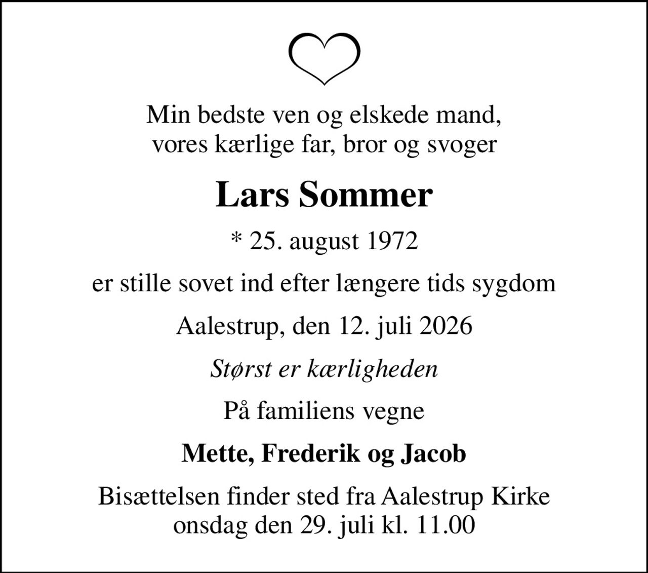 Min bedste ven og elskede mand, vores kærlige far, bror og svoger
Lars Sommer
* 25. august 1972
er stille sovet ind efter længere tids sygdom
Aalestrup, den 12. juli 2026
Størst er kærligheden
På familiens vegne
Mette, Frederik og Jacob
Bisættelsen finder sted fra Aalestrup Kirke  onsdag den 29. juli kl. 11.00