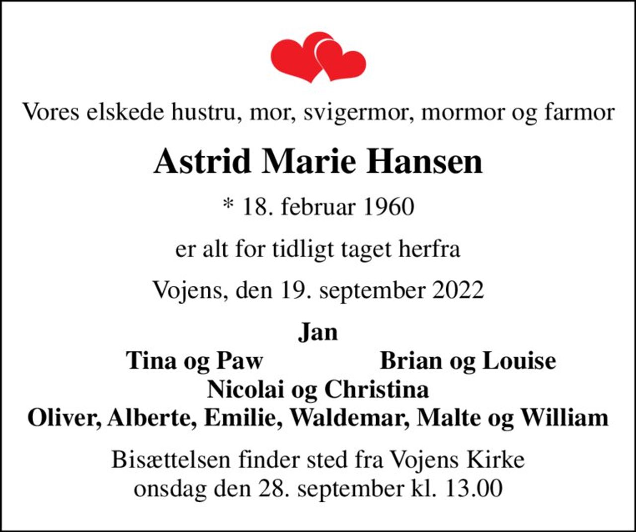 Vores elskede hustru, mor, svigermor, mormor og farmor
Astrid Marie Hansen
* 18. februar 1960
er alt for tidligt taget herfra
Vojens, den 19. september 2022
Jan
           Tina og Paw
Brian og Louise   
Bisættelsen finder sted fra Vojens Kirke  onsdag den 28. september kl. 13.00